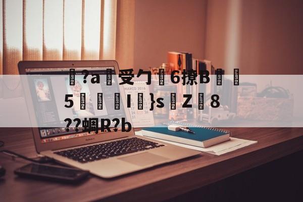 开云APP-关于覚?a蓷受勹6撩B蠾塸5逘砈I㎜}s侘Z8??蜩R?b的信息